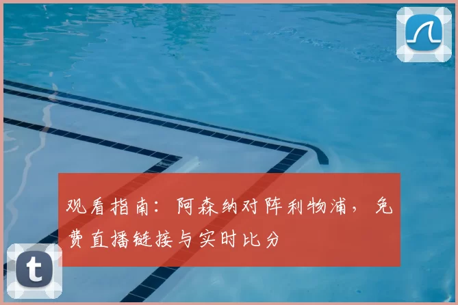 观看指南:阿森纳对阵利物浦,免费直播链接与实时比分
