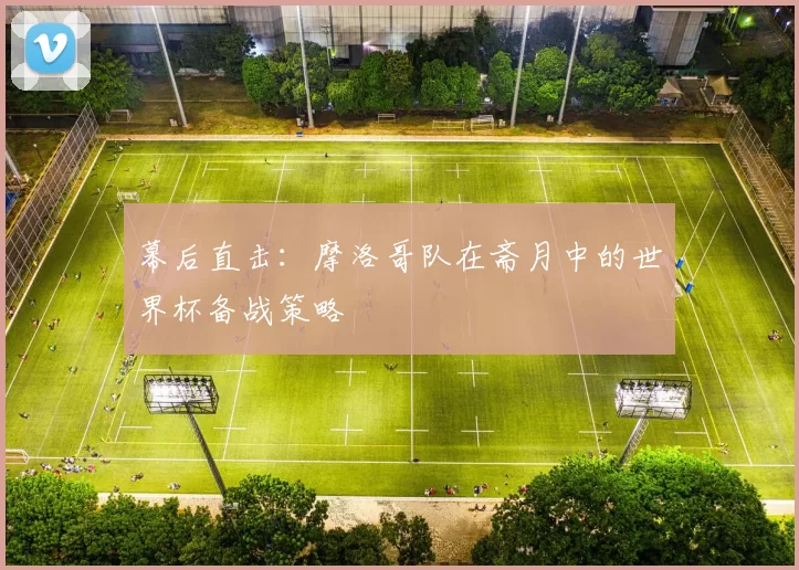 幕后直击：摩洛哥队在斋月中的世界杯备战策略
